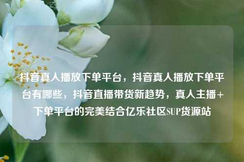 抖音真人播放下单平台，抖音真人播放下单平台有哪些	，抖音直播带货新趋势，真人主播+下单平台的完美结合亿乐社区SUP货源站  第1张