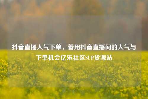 抖音直播人气下单，善用抖音直播间的人气与下单机会亿乐社区SUP货源站  第1张
