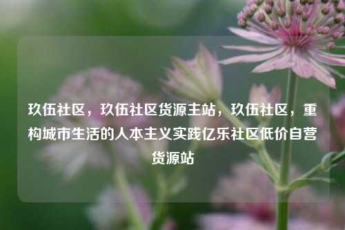 玖伍社区，玖伍社区货源主站，玖伍社区	，重构城市生活的人本主义实践亿乐社区低价自营货源站  第1张