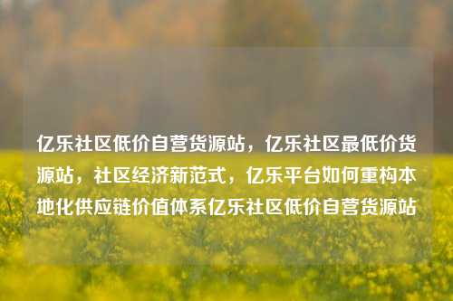亿乐社区低价自营货源站	，亿乐社区最低价货源站，社区经济新范式，亿乐平台如何重构本地化供应链价值体系亿乐社区低价自营货源站  第1张