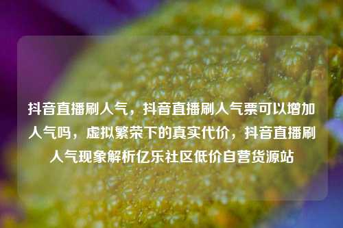 抖音直播刷人气，抖音直播刷人气票可以增加人气吗	，虚拟繁荣下的真实代价，抖音直播刷人气现象解析亿乐社区低价自营货源站  第1张